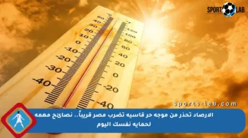 الأرصاد تحذر من موجة حر قاسية تضرب مصر قريباً.. نصائح مهمة لحماية نفسك اليوم